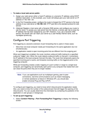 Page 56Security Settings56
N600 Wireless Dual Band Gigabit ADSL2+ Modem Router DGND3700 
To make a local web server public:
1. 
Assign your web server either a fixed IP address or a dynamic IP address\
 using DHCP 
address reservation. In this example, your router will always give your \
web server an IP 
address of 192.168.1.33. 
2.  In the Port Forwarding screen, configure the router to forward the HTTP \
service to the local 
address of your web server at 192.168.1.33. HTTP (port 80) is the standard...