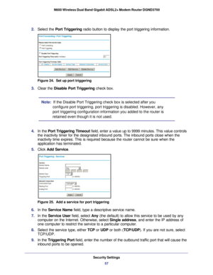 Page 57Security Settings57
 N600 Wireless Dual Band Gigabit ADSL2+ Modem Router DGND3700
2. 
Select the Port Triggering radio button to display the port triggering information.
Figure 24.  Set up port triggering
3. Clear the Disable Port Triggering check box.
Note:   If the Disable Port Triggering check box is selected after you 
configure port triggering, port triggering is disabled. However, any 
port triggering configuration information you added to the router is 
retained even though it is not used.
4.  In...