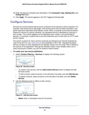 Page 58Security Settings58
N600 Wireless Dual Band Gigabit ADSL2+ Modem Router DGND3700 
10. 
Enter the inbound connection port information in the  Connection Type, Starting Port, and 
Ending Port  fields.
11.  Click  Apply . The service appears in the Port Triggering Portmap table. 
Configure Services
Services are functions performed by server computers at the request of c\
lient computers. For 
example, web servers serve web pages, time servers serve time and date i\
nformation, and 
game hosts serve data...