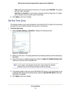 Page 59Security Settings59
 N600 Wireless Dual Band Gigabit ADSL2+ Modem Router DGND3700
•     
Type. Select the correct type for this service. If in doubt, select  TCP/UDP. The options 
are TCP, UDP, TCP/UDP.
•     Start Port and End Port. If a port range is required, enter the range here. If a single  port is required, enter the same value in both fields.
3.  Click  Apply to save your changes.
Set the Time Zone
The wireless modem router uses the Network Time Protocol (NTP) to obta\
in the current time 
and...