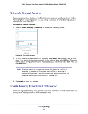 Page 60Security Settings60
N600 Wireless Dual Band Gigabit ADSL2+ Modem Router DGND3700 
Schedule Firewall Services
If you enabled services blocking in the Block Services screen or port fo\
rwarding in the Port 
Forwarding/Port Triggering screen, you can set up a schedule for when bl\
ocking occurs or 
when access is not restricted. 
To schedule firewall services:
1. 
Select  Content Filtering > Schedule  to display the following screen:
Figure 29.  Schedule screen
2. To block Internet services based on a...