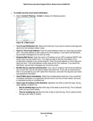 Page 61Security Settings61
 N600 Wireless Dual Band Gigabit ADSL2+ Modem Router DGND3700
To enable security event email notification:
1. 
Select  Content Filtering >  E-mail to display the following screen:
Figure 30.  E-Mail screen
•     Turn E-mail Notification On . Select this check box if you want to receive email logs and 
alerts from the wireless modem router.
•      Send To This E-mail Address . Enter the email address where you want logs and alerts 
sent. This email address is also used as the From...