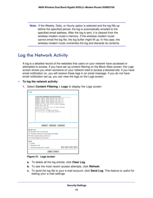 Page 62Security Settings62
N600 Wireless Dual Band Gigabit ADSL2+ Modem Router DGND3700 
Note:  If the Weekly, Daily, or Hourly option is selected and the log fills up \
before the specified period, the log is automatically emailed to the 
specified email address. After the log is sent, it is cleared from the 
wireless modem router’s memory. If the wireless modem router 
cannot email the log file, the log buffer might fill up. In this case, t\
he 
wireless modem router overwrites the log and discards its...