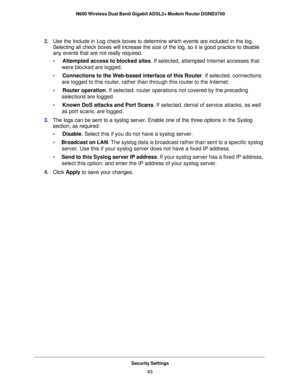 Page 63Security Settings63
 N600 Wireless Dual Band Gigabit ADSL2+ Modem Router DGND3700
2. 
Use the Include in Log check boxes to determine which events are include\
d in the log. 
Selecting all check boxes will increase the size of the log, so it is go\
od practice to disable 
any events that are not really required.
•     Attempted access to blocked sites. If selected, attempted Internet accesses that  were blocked are logged.
•     Connections to the Web-based interface of this Router . If selected,...