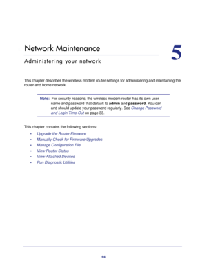 Page 6464
5
5.   Network Maintenance
Administering your network
This chapter describes the wireless modem router settings for administer\
ing and maintaining the router and home network.
Note:  For security reasons, the wireless modem router has its own user 
name and password that default to  admin and password. You can 
and should update your password regularly. See Change Password 
and Login Time-Out  on page
  33.
This chapter contains the following sections: •     Upgrade the Router Firmware 
•...