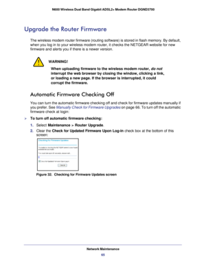 Page 65Network Maintenance65
 N600 Wireless Dual Band Gigabit ADSL2+ Modem Router DGND3700
Upgrade the Router Firmware
The wireless modem router firmware (routing software) is stored in fla\
sh memory. By default, 
when you log in to your wireless modem router, it checks the NETGEAR web\
site for new 
firmware and alerts you if there is a newer version. 
WARNING!
When uploading firmware to the wireless modem router, do not 
interrupt the web browser by closing the window, clicking a link, 
or loading a new...