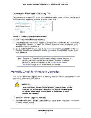Page 66Network Maintenance66
N600 Wireless Dual Band Gigabit ADSL2+ Modem Router DGND3700 
Automatic Firmware Checking On
When automatic firmware checking is on, the wireless modem router perfor\
ms the check and 
notifies you if an upgrade is available or not as shown here.
Figure 33. Firmware check notification screens

To turn on automatic firmware checking:
1.  Click  Yes to allow the wireless modem router to download and install the new firmw\
are. 
The upgrade process could take a few minutes. When the...