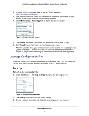 Page 67Network Maintenance67
 N600 Wireless Dual Band Gigabit ADSL2+ Modem Router DGND3700
2. 
Go to the DGND3700 support page on the NETGEAR website at  
http://www.netgear.com/support.
3.  If the firmware version on the NETGEAR website is newer than the firmwar\
e on your 
wireless modem router, download the file to your computer.
4.  Select  Maintenance > Router Upgrade to display the following screen: 
Figure 34.  Router Upgrade screen
5. Click  Browse, and locate the firmware you downloaded (the file ends...