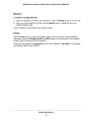 Page 68Network Maintenance68
N600 Wireless Dual Band Gigabit ADSL2+ Modem Router DGND3700 
Restore
To restore a configuration file:
1. 
Enter the full path to the file on your network, or click the  Browse button to find the file. 
2.  When you have located the .cfg file, click the Restore  button to upload the file to the 
wireless modem router.
Upon completion, the wireless modem router reboots.
Erase
Click the Erase button to reset the wireless modem router to its factory default settin\
gs. 
Alternately,...