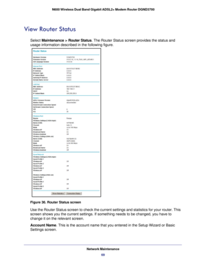 Page 69Network Maintenance69
 N600 Wireless Dual Band Gigabit ADSL2+ Modem Router DGND3700
View Router Status
Select Maintenance > Router Status. The Router Status screen provides the status and 
usage information described in the following figure.
Figure 36. Router Status screen
Use the Router Status screen to check the current settings and statistic\
s for your router. This 
screen shows you the current settings. If something needs to be changed,\
 you have to 
change it on the relevant screen.
Account Name....