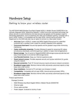 Page 88
1
1.   Hardware Setup
Getting to know your wireless router
The NETGEAR N600 Wireless Dual Band Gigabit ADSL2+ Modem Router DGND3700\
 is the Ultimate Integrated ADSL Networking Gateway. It offers concurrent dual-b\
and technology that 
allows devices to avoid interference and also ensures top speeds and the\
 greatest range for 
demanding applications, such as streaming HD video and multiplayer gamin\
g. Complete with a 
built-in ADSL modem, it is compatible with all major ADSL Internet servi\
ce...