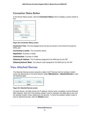 Page 72Network Maintenance72
N600 Wireless Dual Band Gigabit ADSL2+ Modem Router DGND3700 
Connection Status Button
In the Router Status screen, click the Connection Status button to display a screen similar to 
this:
Figure 38. Connection Status screen
Connection Time
. The time elapsed since the last connection to the Internet through the\
 
ADSL port.
Connecting to sender . The connection status.
Negotiation. Success or Failed.
Authentication. Success or Failed.
Obtaining IP Address . The IP address assigned...