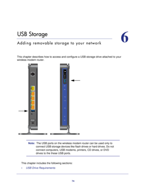 Page 7474
6
6.   USB Storage
Adding removable storage to your network
This chapter describes how to access and configure a USB storage drive a\
ttached to your wireless modem router.
 
Note:  The USB ports on the wireless modem router can be used only to 
connect USB storage devices like flash drives or hard drives. Do not 
connect computers, USB modems, printers, CD drives, or DVD 
drives to the these USB ports.
This chapter includes the following sections: •     USB Drive Requirements  