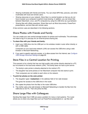 Page 76USB Storage76
N600 Wireless Dual Band Gigabit ADSL2+ Modem Router DGND3700 
•     
Sharing multimedia with friends and family. You can share MP3 files, pic\
tures, and other 
multimedia with local and remote users.
•     Sharing resources on your network. Store files in a central location so \
that you do not  have to power up a computer to perform local sharing. In addition, you c\
an share files 
between Macintosh, Linux, and PC computers by using the USB drive as a g\
o-between.
•     Sharing files...