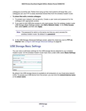 Page 77USB Storage77
 N600 Wireless Dual Band Gigabit ADSL2+ Modem Router DGND3700
colleagues at another site. Rather than tying up their mail systems will\
 large files, your 
colleagues can use FTP to easily download shared files from the wireless\
 modem router.
To share files with a remote colleague:
1. 
To protect your network, set up security. Create a user name and passwor\
d for the 
colleague with appropriate access.
2.  If you want to limit USB drive access to only read access, from the wire\
less...