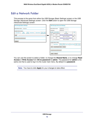 Page 79USB Storage79
 N600 Wireless Dual Band Gigabit ADSL2+ Modem Router DGND3700
Edit a Network Folder
This process is the same from either the USB Storage (Basic Settings) \
screen or the USB 
Storage (Advanced Settings) screen. Click the Edit button to open the USB Storage 
(Advanced Settings) screen: 
You can use this screen to select a folder, to change the 
Shared Name, or to change Read 
Access or  Write Access  from All-no password to admin. The password for admin  is the 
same one that is used to log...