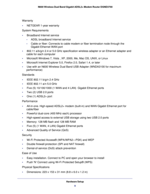 Page 9Hardware Setup9
 N600 Wireless Dual Band Gigabit ADSL2+ Modem Router DGND3700
Warranty 
•     NETGEAR 1-year warranty 
System Requirements 
•     Broadband Internet service 
-ADSL broadband Internet service 
- Cable or fiber: Connects to cable modem or fiber termination node throug\
h the 
Gigabit Ethernet WAN port 
•     802.11 a/b/g/n 2.4 or 5.0 GHz specification wireless adapter or an Ether\
net adapter and  cable for each computer 
•     Microsoft Windows 7, Vista , XP, 2000, Me, Mac OS, UNIX, or...
