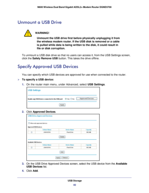 Page 82USB Storage82
N600 Wireless Dual Band Gigabit ADSL2+ Modem Router DGND3700 
Unmount a USB Drive
WARNING!
Unmount the USB drive first before physically unplugging it from 
the wireless modem router. If the USB disk is removed or a cable 
is pulled while data is being written to the disk, it could result in 
file or disk corruption.
To unmount a USB disk drive so that no users can access it, from the USB\
 Settings screen, 
click the Safely Remove USB button. This takes the drive offline.
Specify Approved...