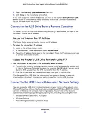 Page 83USB Storage83
 N600 Wireless Dual Band Gigabit ADSL2+ Modem Router DGND3700
5. 
Select the  Allow only approved devices  check box.
6.  Click  Apply so that your change takes effect.
If you want to approve another USB device, you have to first click the  Safely Remove USB 
Device button to unmount the currently connected USB device. Connect the other\
 USB 
device, and then repeat this process.
Connect to the USB Drive from a Remote Computer
To connect to the USB drive from remote computers using a web...
