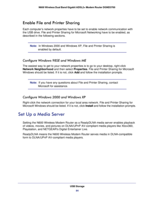 Page 84USB Storage84
N600 Wireless Dual Band Gigabit ADSL2+ Modem Router DGND3700 
Enable File and Printer Sharing
Each computer’s network properties have to be set to enable network c\
ommunication with 
the USB drive. File and Printer Sharing for Microsoft Networking have to\
 be enabled, as 
described in the following sections.
Note:  In Windows 2000 and Windows XP, File and Printer Sharing is 
enabled by default.
Configure Windows 98SE and Windows ME
The easiest way to get to your network properties is to...