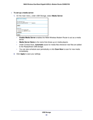 Page 85USB Storage85
 N600 Wireless Dual Band Gigabit ADSL2+ Modem Router DGND3700
To set up a media server:
1. 
On the main menu, under USB Storage, select  Media Server.
•     Enable Media Server  enables the N600 Wireless Modem Router to act as a media 
server.
•     Media Server Name is the name that shows up on media players.
•      Under Content Scan, Automatic scans for media files whenever new files are added 
to the ReadyShare USB storage.
•     You can also schedule scan periodically or click  Scan...