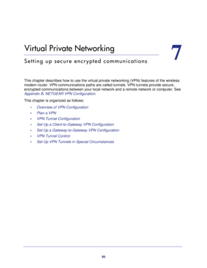 Page 8686
7
7.   Virtual Private Networking
Setting up secure encrypted communications
This chapter describes how to use the virtual private networking (VPN)\
 features of the wireless modem router. VPN communications paths are called tunnels. VPN tunnels p\
rovide secure, 
encrypted communications between your local network and a remote network\
 or computer. See 
Appendix B, NETGEAR VPN Configuration.
This chapter is organized as follows: •     Overview of VPN Configuration 
•     Plan a VPN 
•     VPN Tunnel...