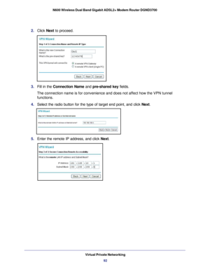 Page 92Virtual Private Networking92
N600 Wireless Dual Band Gigabit ADSL2+ Modem Router DGND3700 
2. 
Click  Next to proceed. 
3. Fill in the Connection Name and pre-shared key fields.
The connection name is for convenience and does not affect how the VPN t\
unnel 
functions.
4.  Select the radio button for the type of target end point, and click  Next.
5. Enter the remote IP address, and click  Next. 