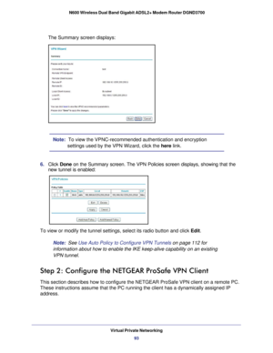 Page 93Virtual Private Networking93
 N600 Wireless Dual Band Gigabit ADSL2+ Modem Router DGND3700
The Summary screen displays: 
Note:  To view the VPNC-recommended authentication and encryption 
settings used by the VPN Wizard, click the 
here link. 
6.  Click  Done on the Summary screen. The VPN Policies screen displays, showing that t\
he 
new tunnel is enabled:
To view or modify the tunnel settings, select its radio button and click\
  Edit. 
Note:
  See Use Auto Policy to Configure VPN Tunnels on page  112...