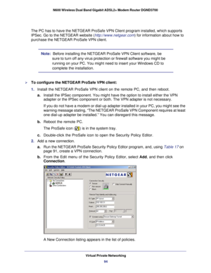 Page 94Virtual Private Networking94
N600 Wireless Dual Band Gigabit ADSL2+ Modem Router DGND3700 
The PC has to have the NETGEAR ProSafe VPN Client program installed, whi\
ch supports 
IPSec. Go to the NETGEAR website (http://www.netgear.com
) for information about how to 
purchase the NETGEAR ProSafe VPN client.
Note:  Before installing the NETGEAR ProSafe VPN Client software, be 
sure to turn off any virus protection or firewall software you might be \
running on your PC. You might need to insert your...