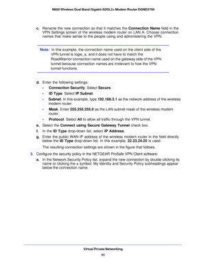 Page 95Virtual Private Networking95
 N600 Wireless Dual Band Gigabit ADSL2+ Modem Router DGND3700
c. 
Rename the new connection so that it matches the  Connection Name field in the 
VPN Settings screen of the wireless modem router on LAN A. Choose connec\
tion 
names that make sense to the people using and administering the VPN.
Note:   In this example, the connection name used on the client side of the 
VPN tunnel is togw_a, and it does not have to match the 
RoadWarrior connection name used on the gateway...