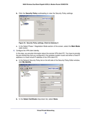 Page 96Virtual Private Networking96
N600 Wireless Dual Band Gigabit ADSL2+ Modem Router DGND3700 
b. 
Click the Security Policy subheading to view the Security Policy settings.
Figure 44.  Security Policy settings, Client-to-Gateway A
c. In the Select Phase 1 Negotiation Mode section of the screen, select the\
  Main Mode 
radio button. 
4.  Configure the VPN client identity.
In this step, you provide information about the remote VPN client PC. Yo\
u have to provide 
the pre-shared key that you configured in...