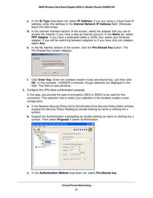 Page 97Virtual Private Networking97
 N600 Wireless Dual Band Gigabit ADSL2+ Modem Router DGND3700
c. 
In the  ID Type  drop-down list, select  IP Address. If you are using a virtual fixed IP 
address, enter this address in the  Internal Network IP Address field. Otherwise, 
leave this field empty. 
d.  In the Internet Interface section of the screen, select the adapter that\
 you use to 
access the Internet. If you have a dial-up Internet account, in the  Name list, select 
PPP Adapter . If you have a dedicated...