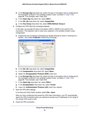 Page 98Virtual Private Networking98
N600 Wireless Dual Band Gigabit ADSL2+ Modem Router DGND3700 
d. 
In the Encrypt Alg drop-down list, select the type of encryption that is configured for 
the encryption protocol in the wireless modem router, as listed in  Table  15 on 
page
  88. This example uses Triple DES. 
e.  In the Hash Alg drop-down list, select SHA-1. 
f.  In the SA Life drop-down list, select  Unspecified. 
g.  In the Key Group drop-down list, select  Diffie-Hellman Group 2. 
6.  Configure the VPN...