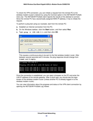 Page 99Virtual Private Networking99
 N600 Wireless Dual Band Gigabit ADSL2+ Modem Router DGND3700
To check the VPN connection, you can initiate a request from the remote \
PC to the 
wireless modem router’s network by using the Connect option in the NE\
TGEAR ProSafe 
menu bar. The NETGEAR ProSafe client reports the results of the attempt \
to connect. 
Since the remote PC has a dynamically assigned WAN IP address, it has to\
 initiate the 
request. 
To perform a ping test using our example, start from the...