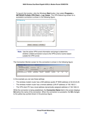 Page 100Virtual Private Networking100
N600 Wireless Dual Band Gigabit ADSL2+ Modem Router DGND3700 
To launch this function, click the Windows
 Start button, then select Programs > 
NETGEAR ProSafe VPN Client > Log Viewer . The VPN Status/Log screen for a 
successful connection is shown in the following figure:
Note:  Use the active VPN tunnel information and pings to determine 
whether a failed connection is due to the VPN tunnel or some reason 
outside the VPN tunnel.
The Connection Monitor screen for this...