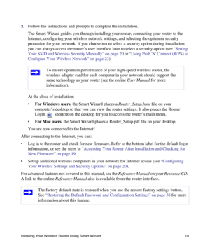 Page 14Installing Your Wireless Router Using Smart Wizard 10
3.Follow the instructions and prompts to complete the installation.
The Smart Wizard guides you through installing your router, connecting your router to the 
Internet, configuring your wireless network settings, and selecting the optimum security 
protection for your network. If you choose not to select a security option during installation, 
you can always access the router’s user interface later to select a security option (see “Setting 
Your SSID...
