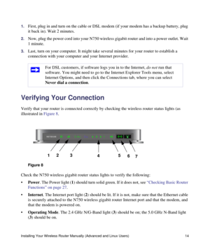 Page 18Installing Your Wireless Router Manually (Advanced and Linux Users) 14
1.First, plug in and turn on the cable or DSL modem (if your modem has a backup battery, plug 
it back in). Wait 2 minutes.
2.Now, plug the power cord into your N750 wireless gigabit router and into a power outlet. Wait 
1 minute. 
3.Last, turn on your computer. It might take several minutes for your router to establish a 
connection with your computer and your Internet provider.
Verifying Your Connection
Verify that your router is...