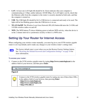 Page 19Installing Your Wireless Router Manually (Advanced and Linux Users) 15
•LAN. At least one LAN light (4) should be lit. Green indicates that your computer is 
communicating at 1 Gbps; amber indicates 10/100 Mbps. If a LAN light is not lit, check that 
the Ethernet cable from the computer to the router is securely attached at both ends, and that 
the computer is turned on.
•USB. The USB light (5) should be lit if a USB device is connected and ready to be used. The 
light will be fast blinking green when...