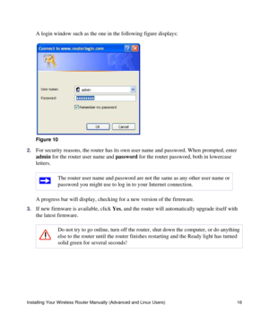 Page 20Installing Your Wireless Router Manually (Advanced and Linux Users) 16
A login window such as the one in the following figure displays:
2.For security reasons, the router has its own user name and password. When prompted, enter 
admin for the router user name and password for the router password, both in lowercase 
letters. 
A progress bar will display, checking for a new version of the firmware. 
3.If new firmware is available, click Yes, and the router will automatically upgrade itself with 
the latest...