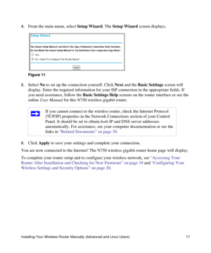 Page 21Installing Your Wireless Router Manually (Advanced and Linux Users) 17
4.From the main menu, select Setup Wizard. The Setup Wizard screen displays.
5.Select No to set up the connection yourself. Click Next and the Basic Settings screen will 
display. Enter the required information for your ISP connection in the appropriate fields. If 
you need assistance, follow the Basic Settings Help screens on the router interface or see the 
online User Manual for this N750 wireless gigabit router. 
6.Click Apply to...