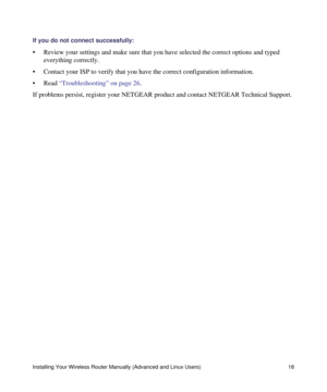 Page 22Installing Your Wireless Router Manually (Advanced and Linux Users) 18
If you do not connect successfully: 
• Review your settings and make sure that you have selected the correct options and typed 
everything correctly. 
• Contact your ISP to verify that you have the correct configuration information.
• Read “Troubleshooting” on page 26.
If problems persist, register your NETGEAR product and contact NETGEAR Technical Support. 