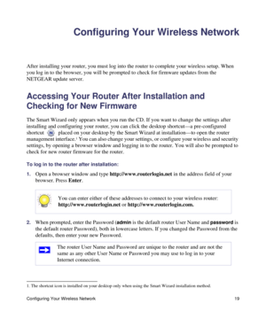 Page 23Configuring Your Wireless Network 19
Configuring Your Wireless Network
After installing your router, you must log into the router to complete your wireless setup. When 
you log in to the browser, you will be prompted to check for firmware updates from the 
NETGEAR update server. 
Accessing Your Router After Installation and 
Checking for New Firmware
The Smart Wizard only appears when you run the CD. If you want to change the settings after 
installing and configuring your router, you can click the...