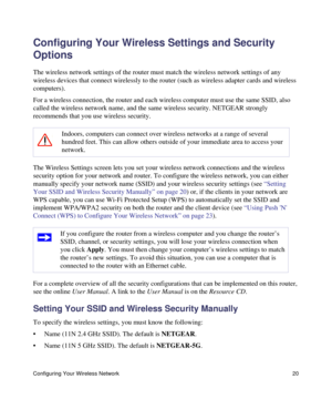 Page 24Configuring Your Wireless Network 20
Configuring Your Wireless Settings and Security 
Options
The wireless network settings of the router must match the wireless network settings of any 
wireless devices that connect wirelessly to the router (such as wireless adapter cards and wireless 
computers). 
For a wireless connection, the router and each wireless computer must use the same SSID, also 
called the wireless network name, and the same wireless security. NETGEAR strongly 
recommends that you use...