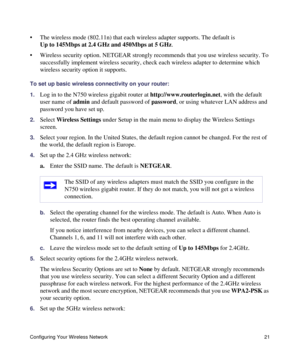 Page 25Configuring Your Wireless Network 21
• The wireless mode (802.11n) that each wireless adapter supports. The default is 
Up to 145Mbps at 2.4 GHz and 450Mbps at 5 GHz.
• Wireless security option. NETGEAR strongly recommends that you use wireless security. To 
successfully implement wireless security, check each wireless adapter to determine which 
wireless security option it supports. 
To set up basic wireless connectivity on your router:
1.
Log in to the N750 wireless gigabit router at...
