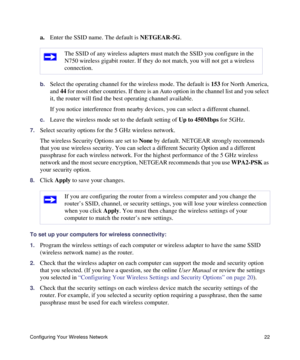 Page 26Configuring Your Wireless Network 22
a.Enter the SSID name. The default is NETGEAR-5G.
b.Select the operating channel for the wireless mode. The default is 153 for North America, 
and 44 for most other countries. If there is an Auto option in the channel list and you select 
it, the router will find the best operating channel available.
If you notice interference from nearby devices, you can select a different channel. 
c.Leave the wireless mode set to the default setting of Up to 450Mbps for 5GHz....