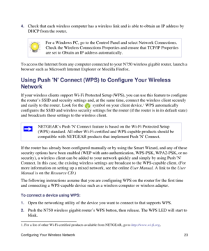 Page 27Configuring Your Wireless Network 23
4.Check that each wireless computer has a wireless link and is able to obtain an IP address by 
DHCP from the router. 
To access the Internet from any computer connected to your N750 wireless gigabit router, launch a 
browser such as Microsoft Internet Explorer or Mozilla Firefox.
Using Push N Connect (WPS) to Configure Your Wireless 
Network
If your wireless clients support Wi-Fi Protected Setup (WPS), you can use this feature to configure 
the router’s SSID and...