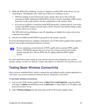 Page 28Configuring Your Wireless Network 24
3.While the WPS LED is blinking, you have 2 minutes to enable WPS on the device you are 
connecting to. The blinking ceases when one of these two conditions occurs:
• WPS has enabled security between the router and the other device.The router has 
generated an SSID, implemented WPA/WPA2 wireless security (including a PSK security 
password) on the router and has sent this configuration to the wireless client.
• If you do not establish a connection using WPS during...