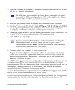 Page 29Configuring Your Wireless Network 25
3.Note your SSID name. If you used WPS to establish a connection with other devices, the SSID 
will now be a randomly selected name. 
4.Make sure that you have selected the region in which the wireless router will operate. 
5.Check the Wireless mode. The default is Up to 450Mbps at 5GHz & 145Mbps at 2.4GHz. If 
you are experiencing interference, try selecting one of the other available settings (see 
“Configuring Your Wireless Settings and Security Options” on page...