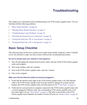Page 30Troubleshooting26
Troubleshooting
This chapter gives information about troubleshooting your N750 wireless gigabit router. You can 
find help with the following problems:
•“Basic Setup Checklist” on page 26
•“Checking Basic Router Functions” on page 27
•“Troubleshooting Login Problems” on page 29
•“Checking the Internet Service Connection” on page 30
•“Testing the Path from a PC to Your Router” on page 32
•“Testing the Path from a PC to the Internet” on page 33
Basic Setup Checklist
The following items...