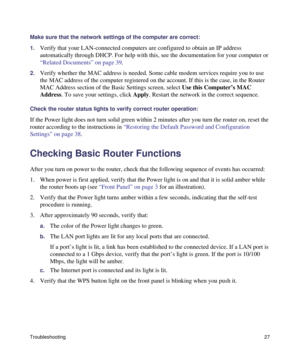 Page 31Troubleshooting27
Make sure that the network settings of the computer are correct: 
1.
Verify that your LAN-connected computers are configured to obtain an IP address 
automatically through DHCP. For help with this, see the documentation for your computer or 
“Related Documents” on page 39.
2.Verify whether the MAC address is needed. Some cable modem services require you to use 
the MAC address of the computer registered on the account. If this is the case, in the Router 
MAC Address section of the Basic...